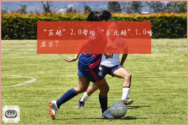 “苏超”2.0带给“东北超”1.0啥启示?