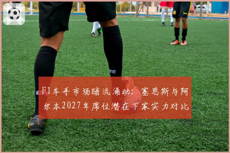 F1车手市场暗流涌动：塞恩斯与阿尔本2027年席位潜在下家实力对比