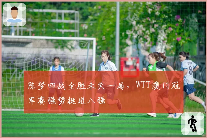 陈梦四战全胜未失一局,WTT澳门冠军赛强势挺进八强
