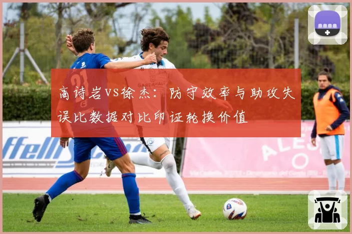 高诗岩vs徐杰：防守效率与助攻失误比数据对比印证轮换价值