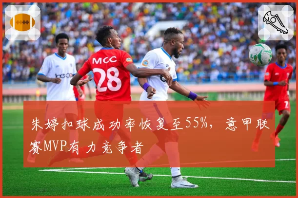 朱婷扣球成功率恢复至55%，意甲联赛MVP有力竞争者