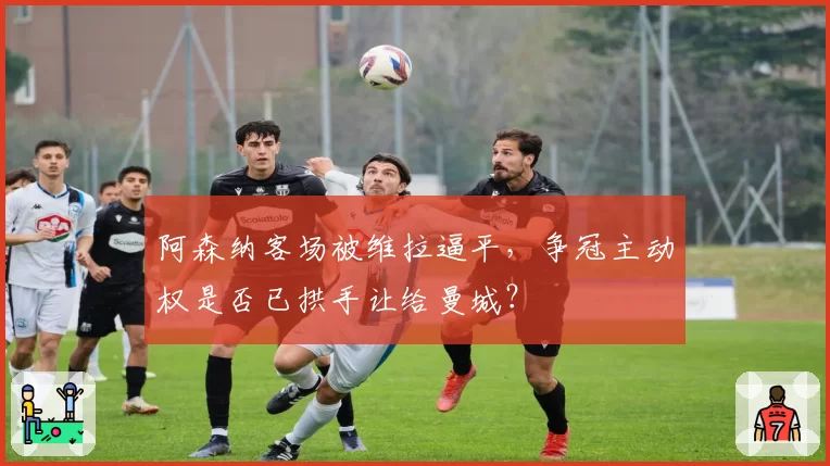 阿森纳客场被维拉逼平，争冠主动权是否已拱手让给曼城？