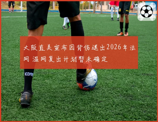 大阪直美宣布因背伤退出2026年法网 温网复出计划暂未确定