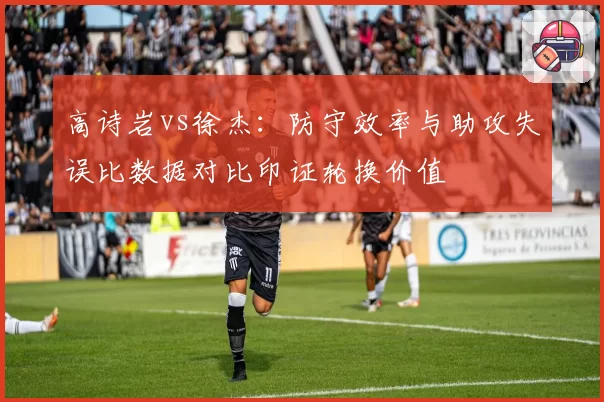 高诗岩vs徐杰：防守效率与助攻失误比数据对比印证轮换价值