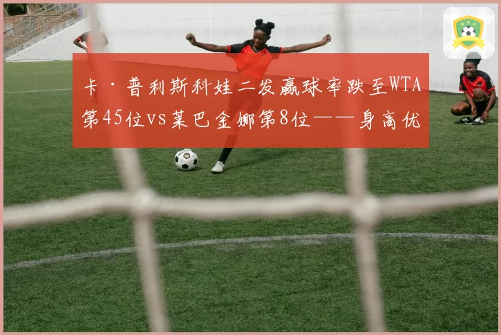 卡·普利斯科娃二发赢球率跌至WTA第45位vs莱巴金娜第8位——身高优势转化难题
