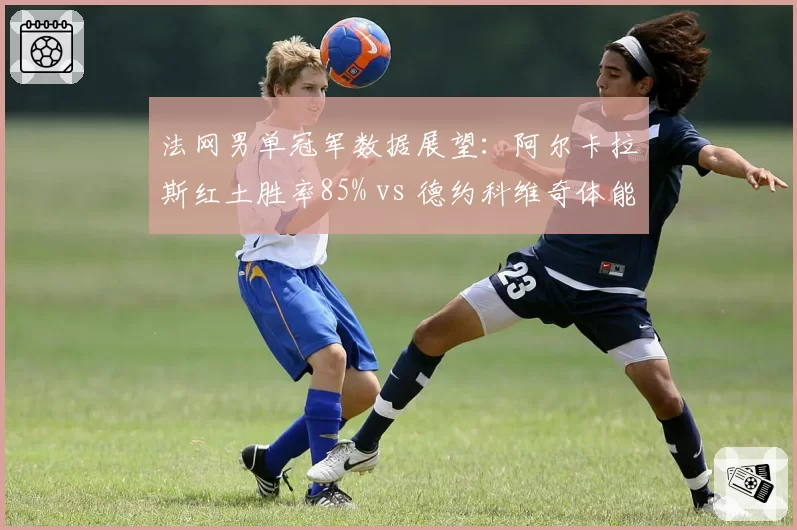 法网男单冠军数据展望：阿尔卡拉斯红土胜率85% vs 德约科维奇体能储备周期