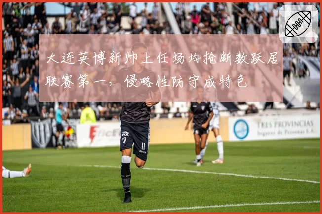 大连英博新帅上任场均抢断数跃居联赛第一，侵略性防守成特色