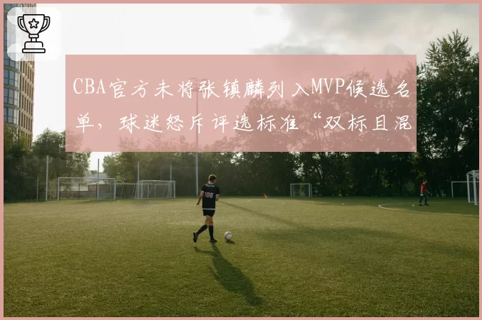CBA官方未将张镇麟列入MVP候选名单,球迷怒斥评选标准“双标且混乱”
