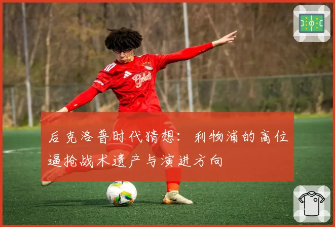 后克洛普时代猜想:利物浦的高位逼抢战术遗产与演进方向