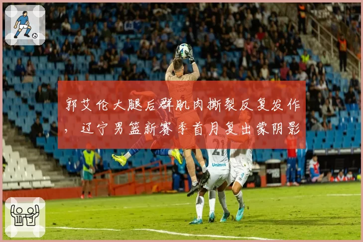 郭艾伦大腿后群肌肉撕裂反复发作，辽宁男篮新赛季首月复出蒙阴影