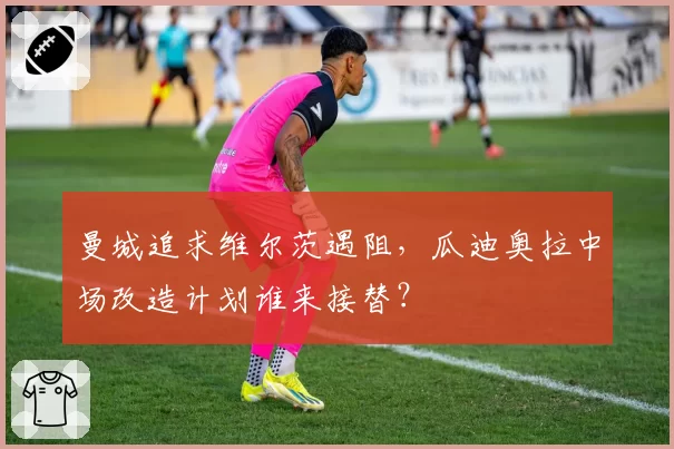 曼城追求维尔茨遇阻，瓜迪奥拉中场改造计划谁来接替？