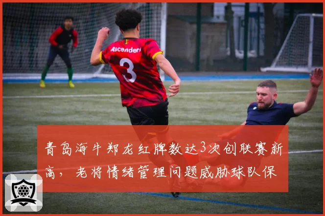 青岛海牛郑龙红牌数达3次创联赛新高,老将情绪管理问题威胁球队保级大计