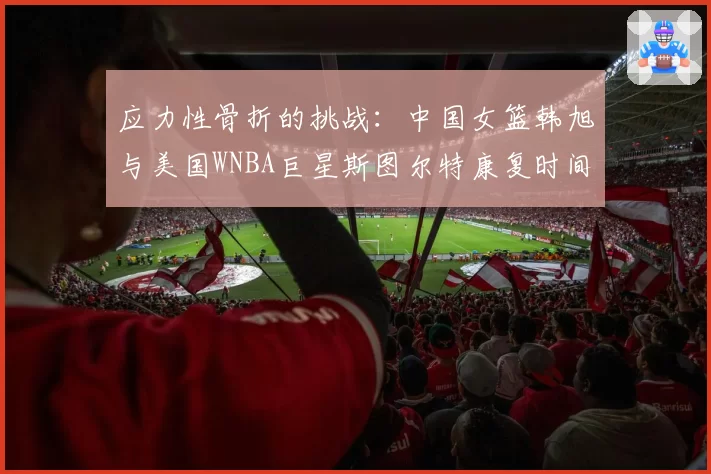 应力性骨折的挑战:中国女篮韩旭与美国WNBA巨星斯图尔特康复时间线对比