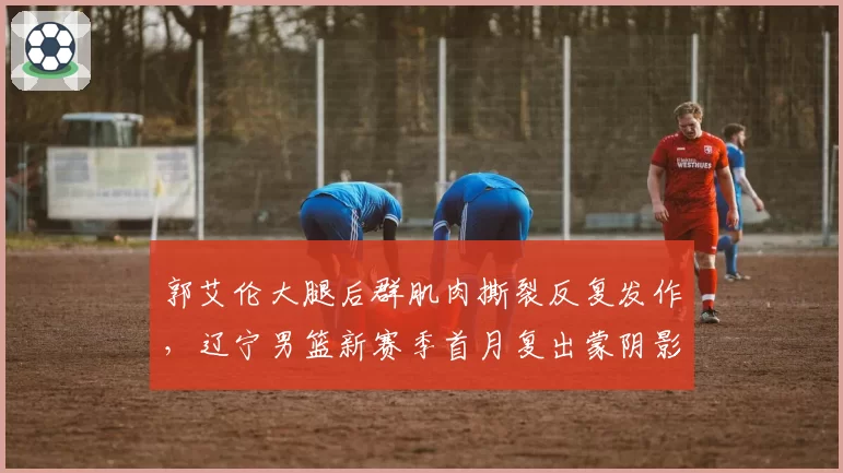 郭艾伦大腿后群肌肉撕裂反复发作，辽宁男篮新赛季首月复出蒙阴影