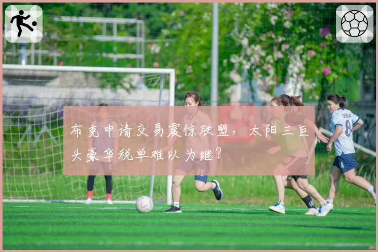 布克申请交易震惊联盟,太阳三巨头豪华税单难以为继?