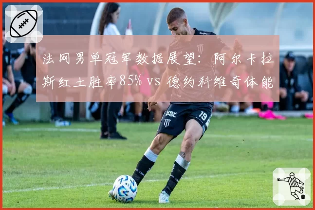 法网男单冠军数据展望：阿尔卡拉斯红土胜率85% vs 德约科维奇体能储备周期