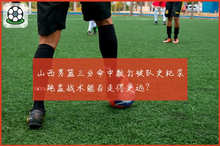 山西男篮三分命中数打破队史纪录，跑轰战术能否走得更远？