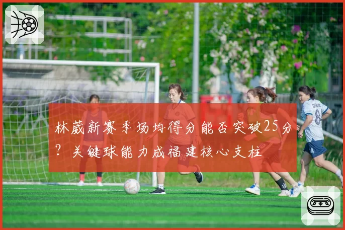 林葳新赛季场均得分能否突破25分？关键球能力成福建核心支柱