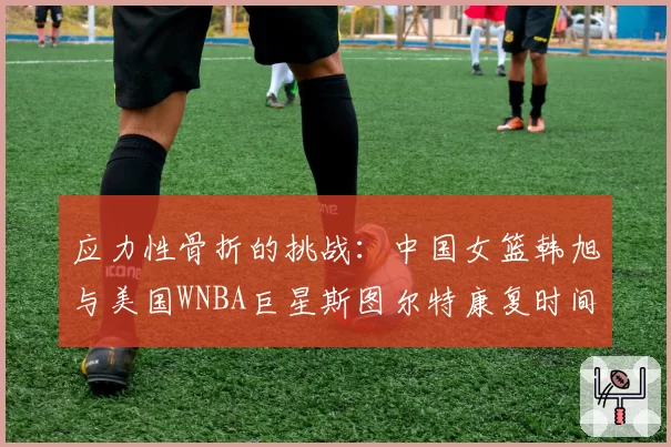 应力性骨折的挑战:中国女篮韩旭与美国WNBA巨星斯图尔特康复时间线对比