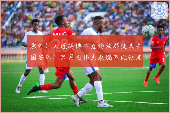 意外!大连英博不后悔放邓捷夫去国安队?只因毛伟杰表现不比他差