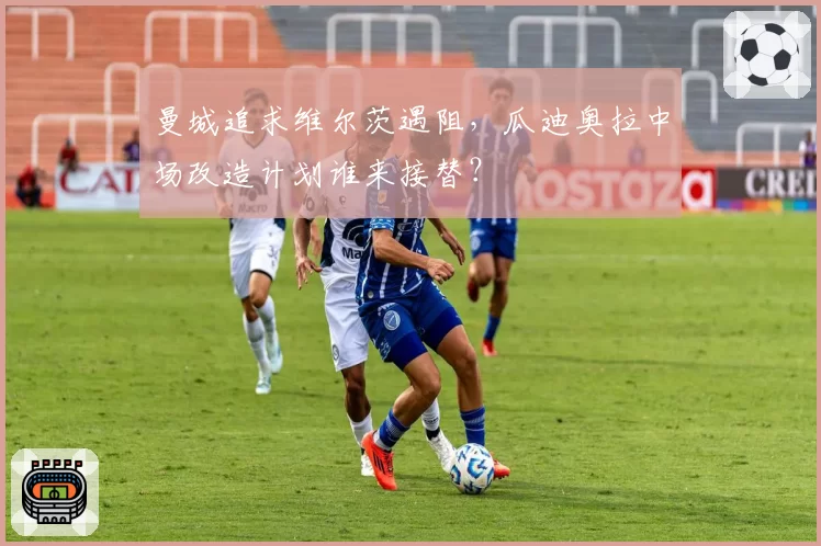 曼城追求维尔茨遇阻，瓜迪奥拉中场改造计划谁来接替？
