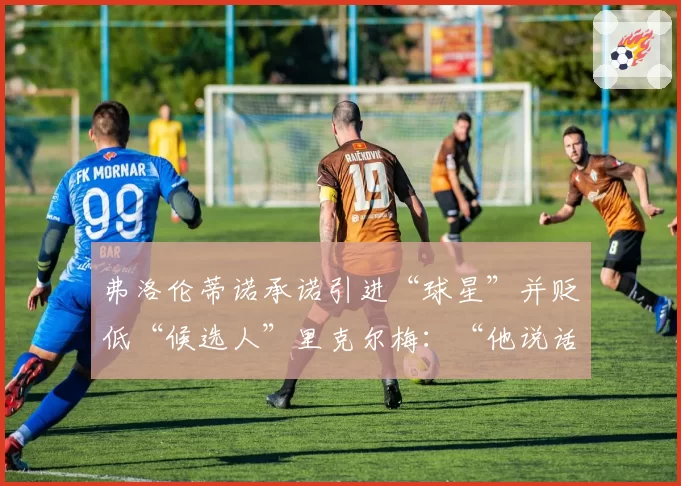弗洛伦蒂诺承诺引进“球星”并贬低“候选人”里克尔梅：“他说话像我们的敌人”