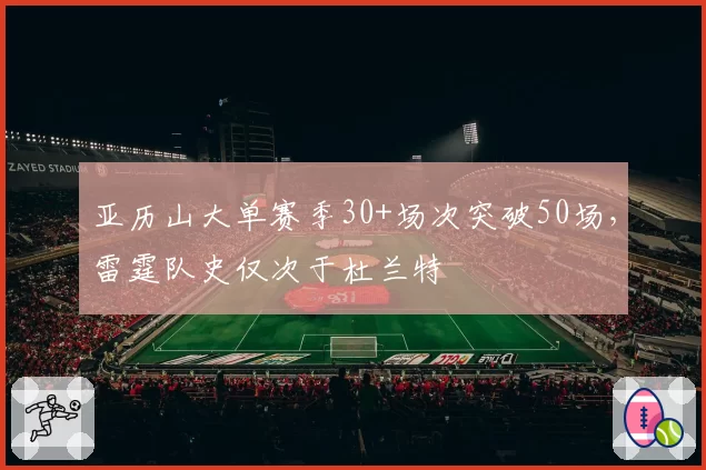 亚历山大单赛季30+场次突破50场，雷霆队史仅次于杜兰特