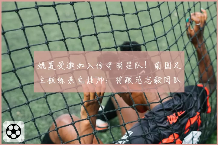 姚夏受邀加入传奇明星队!前国足主教练亲自挂帅,将跟范志毅同队