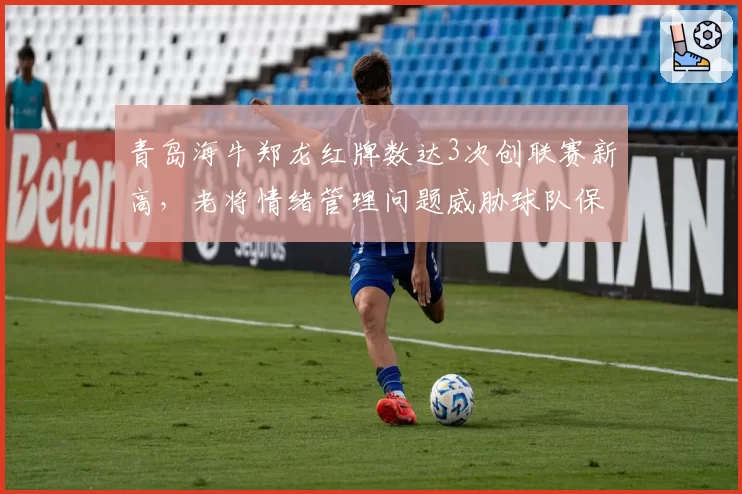 青岛海牛郑龙红牌数达3次创联赛新高,老将情绪管理问题威胁球队保级大计