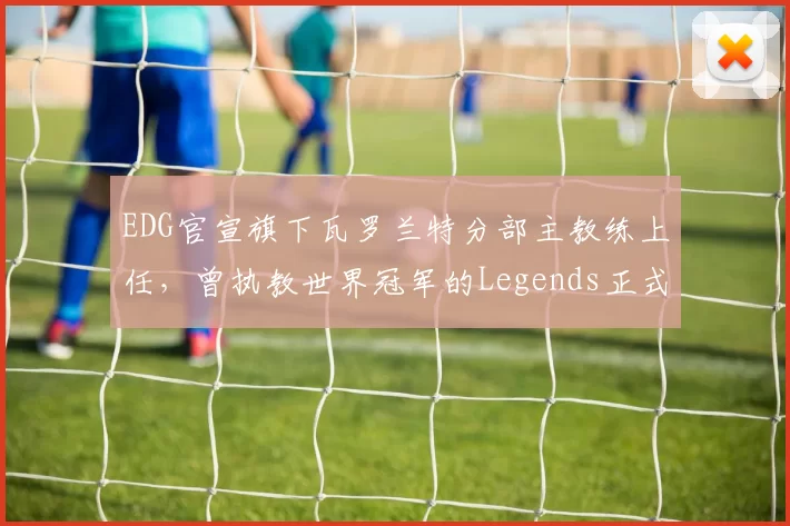EDG官宣旗下瓦罗兰特分部主教练上任，曾执教世界冠军的Legends正式挂帅