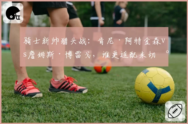 骑士新帅猎头战：肯尼·阿特金森vs詹姆斯·博雷戈，谁更适配米切尔？