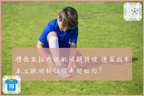 穆西亚拉内收肌问题持续 德国战车本土欧洲杯征程亮起红灯？