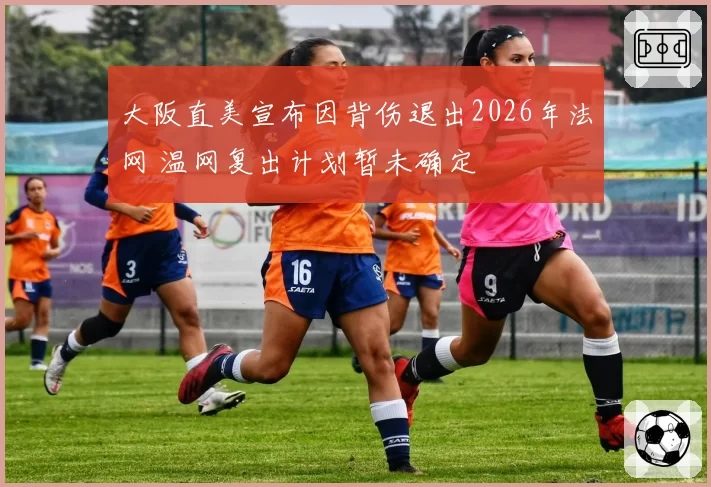大阪直美宣布因背伤退出2026年法网 温网复出计划暂未确定