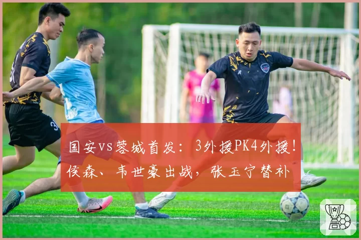 国安vs蓉城首发:3外援PK4外援!侯森、韦世豪出战,张玉宁替补