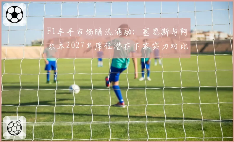 F1车手市场暗流涌动：塞恩斯与阿尔本2027年席位潜在下家实力对比