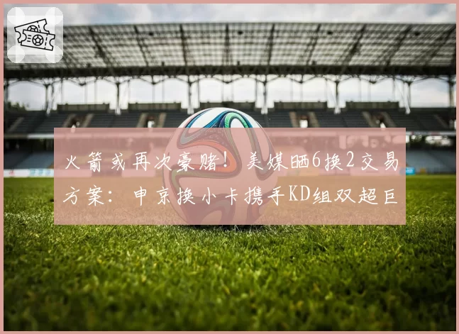 火箭或再次豪赌！美媒晒6换2交易方案：申京换小卡携手KD组双超巨