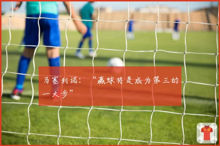 马塞利诺：“赢球将是成为第三的一大步”