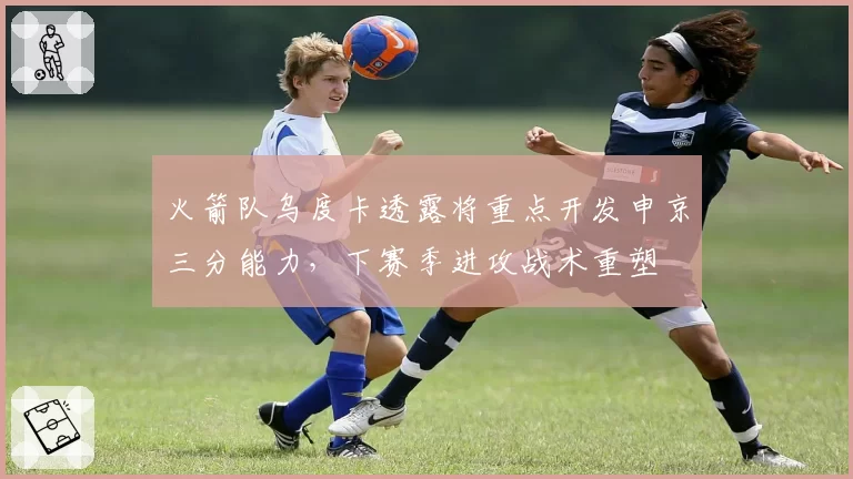 火箭队乌度卡透露将重点开发申京三分能力,下赛季进攻战术重塑