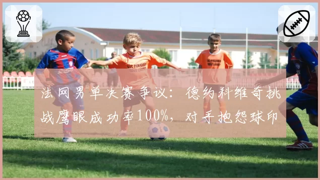 法网男单决赛争议：德约科维奇挑战鹰眼成功率100%，对手抱怨球印模糊