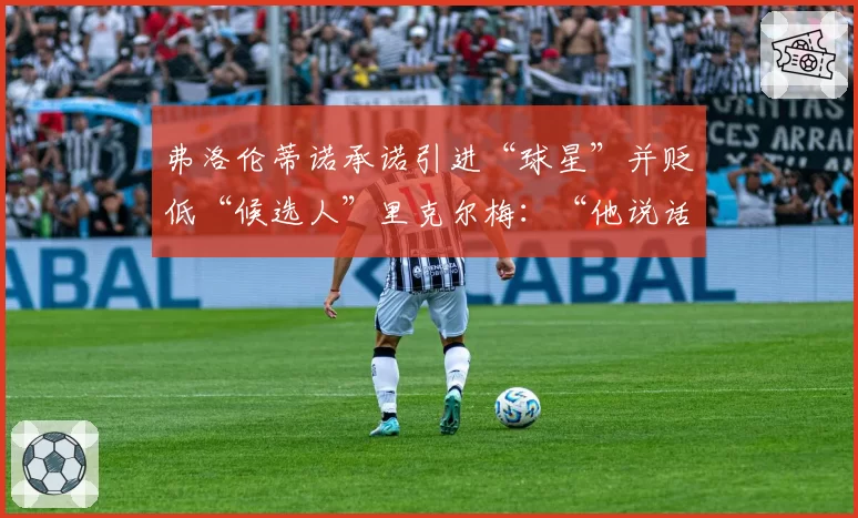 弗洛伦蒂诺承诺引进“球星”并贬低“候选人”里克尔梅：“他说话像我们的敌人”