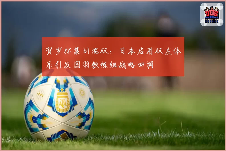 贺岁杯集训混双,日本启用双左体系引发国羽教练组战略回调
