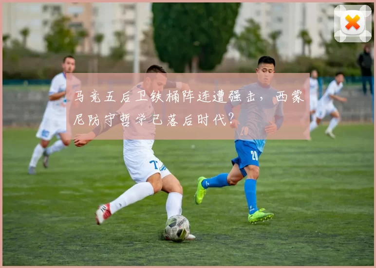 马竞五后卫铁桶阵连遭强击，西蒙尼防守哲学已落后时代？