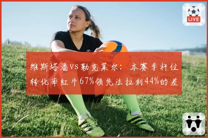 维斯塔潘vs勒克莱尔：本赛季杆位转化率红牛67%领先法拉利44%的差距拉大