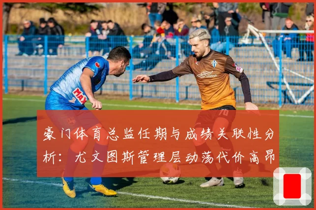 豪门体育总监任期与成绩关联性分析：尤文图斯管理层动荡代价高昂