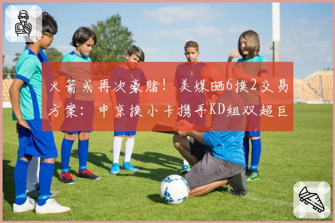 火箭或再次豪赌！美媒晒6换2交易方案：申京换小卡携手KD组双超巨