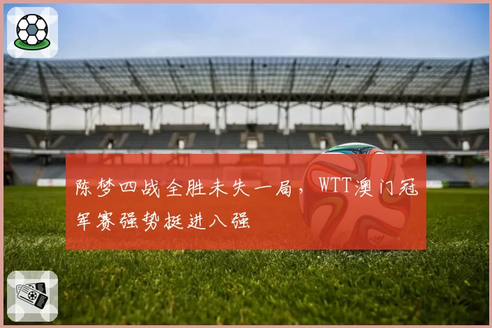 陈梦四战全胜未失一局,WTT澳门冠军赛强势挺进八强