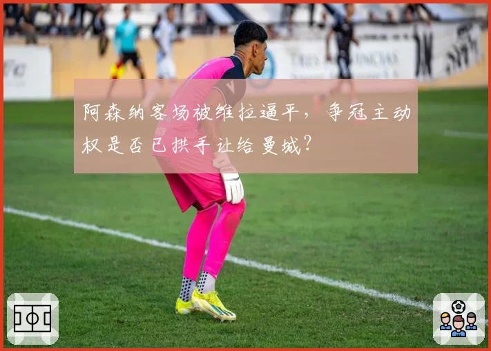 阿森纳客场被维拉逼平，争冠主动权是否已拱手让给曼城？