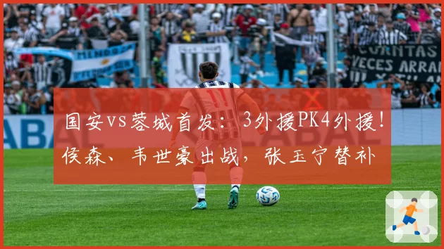 国安vs蓉城首发:3外援PK4外援!侯森、韦世豪出战,张玉宁替补