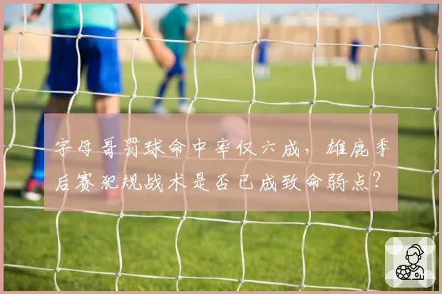 字母哥罚球命中率仅六成，雄鹿季后赛犯规战术是否已成致命弱点？