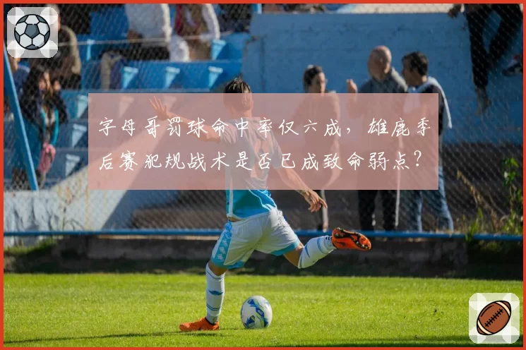 字母哥罚球命中率仅六成，雄鹿季后赛犯规战术是否已成致命弱点？